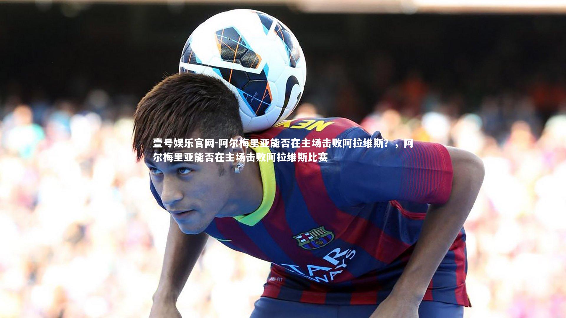 壹号娱乐官网-阿尔梅里亚能否在主场击败阿拉维斯？，阿尔梅里亚能否在主场击败阿拉维斯比赛